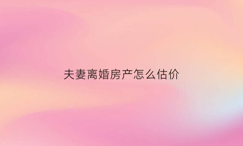 夫妻离婚房产怎么估价(离婚时房子估价由谁来估)