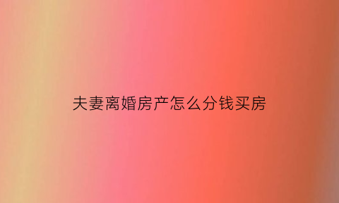 夫妻离婚房产怎么分钱买房(夫妻离婚房产如何分配)