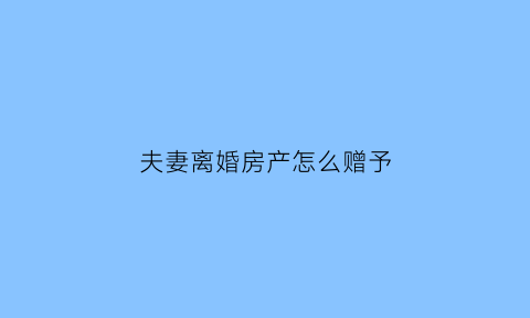 夫妻离婚房产怎么赠予(夫妻离婚房产赠予协议怎么写)