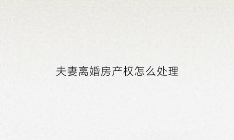 夫妻离婚房产权怎么处理(夫妻离婚房屋产权的分割)