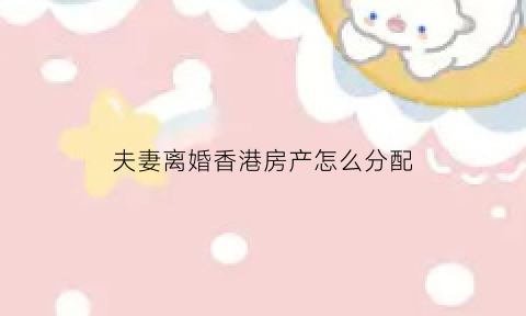 夫妻离婚香港房产怎么分配(夫妻离婚香港房产怎么分配比例)