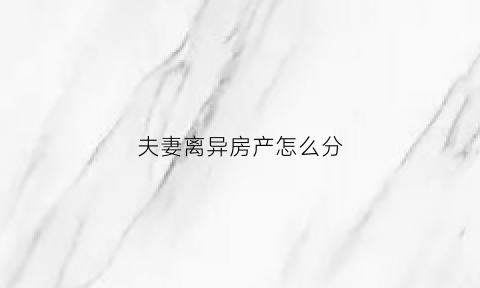 夫妻离异房产怎么分(夫妻离异房产怎么分配)