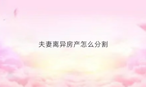 夫妻离异房产怎么分割(夫妻离婚房产怎么分割)