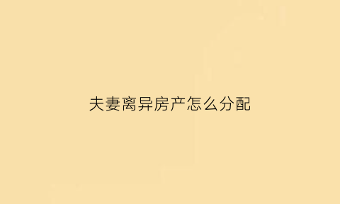 夫妻离异房产怎么分配(夫妻离婚房产怎么划分)