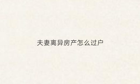 夫妻离异房产怎么过户(夫妻离异房产过户需要交税吗)
