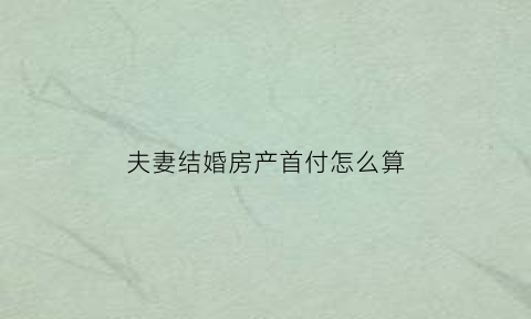 夫妻结婚房产首付怎么算(夫妻结婚共同买房首付款)