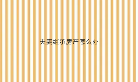 夫妻继承房产怎么办(夫妻继承遗产如何处理)