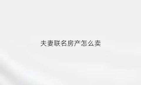 夫妻联名房产怎么卖(夫妻联名房产怎么卖出去)