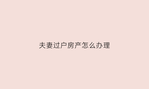 夫妻过户房产怎么办理(夫妻之间过户房产需要什么手续)