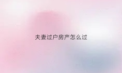 夫妻过户房产怎么过(夫妻间的房产过户手续)
