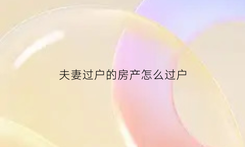 夫妻过户的房产怎么过户(夫妻过户房产如何办理)