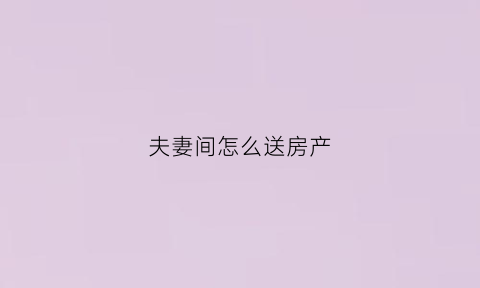 夫妻间怎么送房产(夫妻间的房子送给妻子)