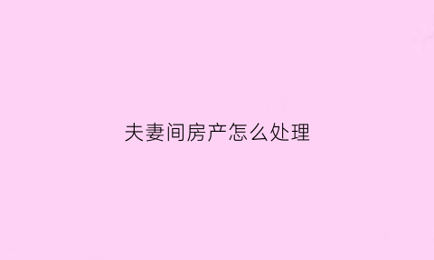 夫妻间房产怎么处理(夫妻的房产怎么交易)