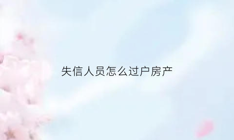 失信人员怎么过户房产(失信人员的房产可以过户吗)