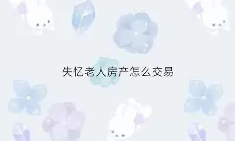 失忆老人房产怎么交易(老人失忆症叫什么病)