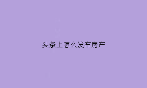 头条上怎么发布房产(头条怎么发布自己的作品赚钱)