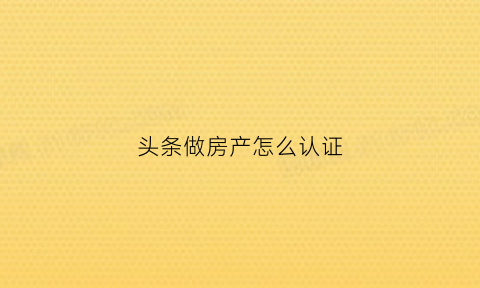 头条做房产怎么认证(头条房源)