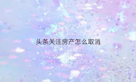 头条关注房产怎么取消(头条里的关注怎样取消)
