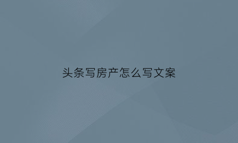 头条写房产怎么写文案(头条房产业务)