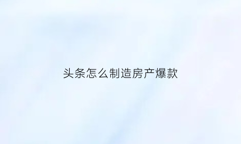 头条怎么制造房产爆款(今日头条如何上房产房源)