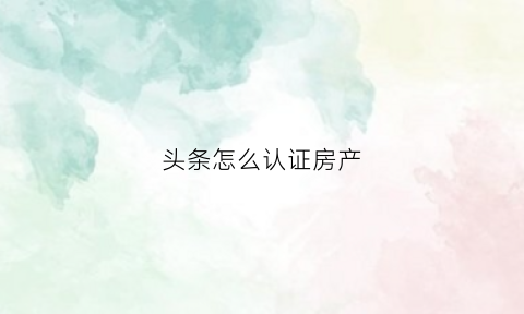 头条怎么认证房产(头条认证材料怎么弄)