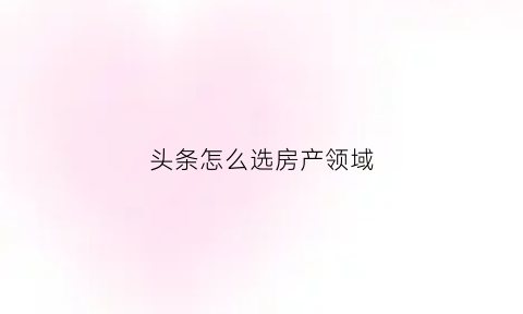 头条怎么选房产领域(头条买房)