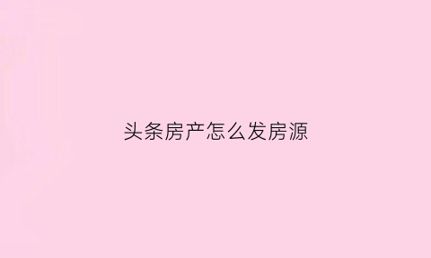 头条房产怎么发房源(今日头条怎么发布卖房信息)
