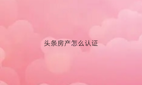 头条房产怎么认证(头条房源)