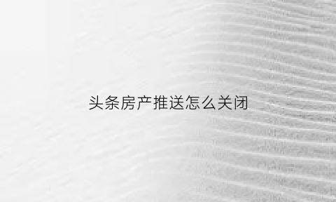 头条房产推送怎么关闭(怎样取消头条的推送)