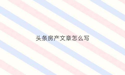头条房产文章怎么写(今日头条做房产)