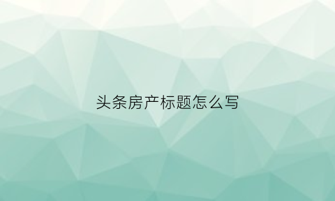 头条房产标题怎么写(头条的标题怎么写)