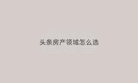 头条房产领域怎么选(头条房源)