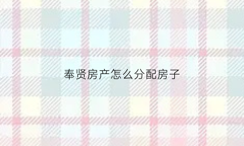 奉贤房产怎么分配房子(奉贤房子值得投资吗)