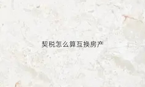 契税怎么算互换房产(房屋交换的契税是按差价交吗)