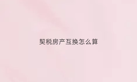 契税房产互换怎么算(契税房产互换怎么算的)