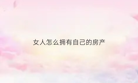 女人怎么拥有自己的房产(女人怎样才能有车有房)