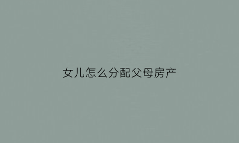女儿怎么分配父母房产(女儿财产分配)
