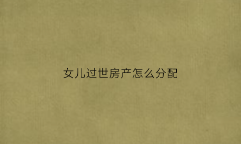 女儿过世房产怎么分配(女儿去逝后遗产继承)