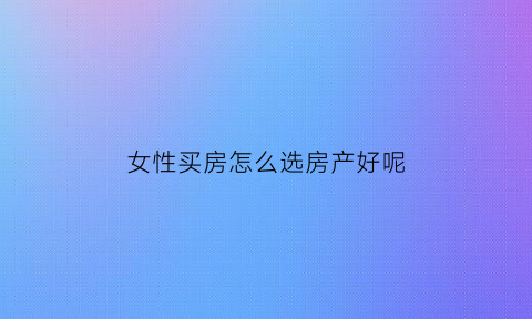 女性买房怎么选房产好呢(女生买房买在哪里好)