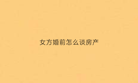 女方婚前怎么谈房产(女的婚前买房怎样更有利于女方)