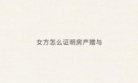 女方怎么证明房产赠与(女方怎么证明房子是男方赠予的)