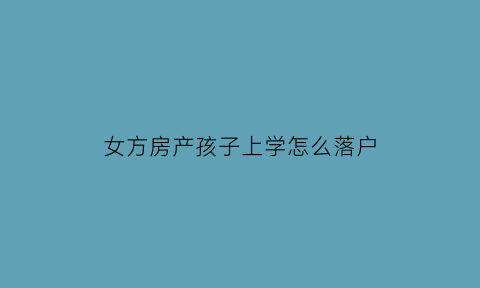 女方房产孩子上学怎么落户(女方房产孩子上学怎么落户北京)