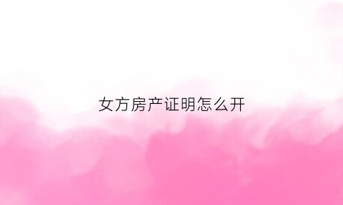 女方房产证明怎么开(夫妻证明房产女方所有证明怎么写)
