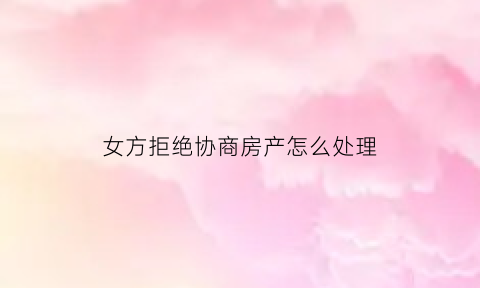 女方拒绝协商房产怎么处理(女方不同意卖房子如何将房子卖出去)
