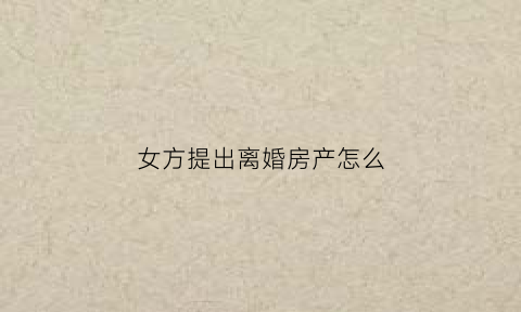女方提出离婚房产怎么(女方提出离婚房产是男的还是女的)