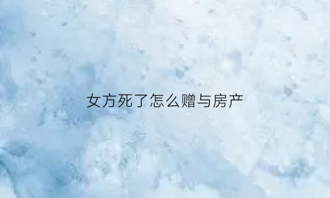 女方死了怎么赠与房产(女方死后女方父母权益有哪些)