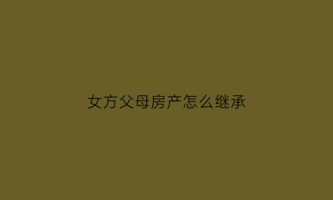 女方父母房产怎么继承(女方父母房产和男方有关系吗)