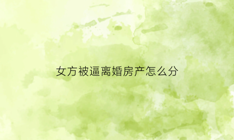 女方被逼离婚房产怎么分(离婚女方霸占房子)