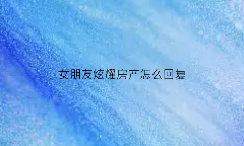 女朋友炫耀房产怎么回复(女朋友说买房子)
