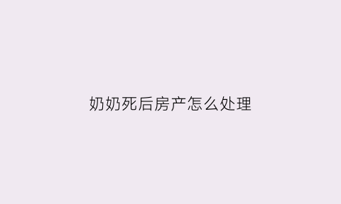 奶奶死后房产怎么处理(奶奶已过世留下房子怎么过户)